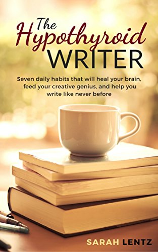 The Hypothyroid Writer: Seven daily habits that will heal your brain, feed your creative genius, and help you write like never before