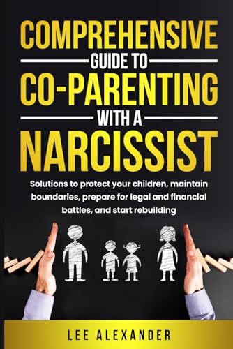 Comprehensive Guide to Co-Parenting With a Narcissist: Solutions to Protect Your Children, Maintain Boundaries, Prepare for Legal and Financial Battles, and Start Rebuilding