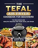 The Tefal Air Fryer Cookbook For Beginners: The Delicious and Healthy Recipes for Your Tefal Air...