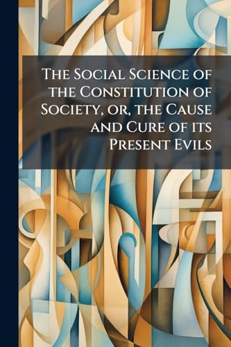 The Social Science of the Constitution of Society, or, the Cause and Cure of its Present Evils