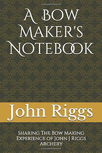 A Bow Maker's Notebook: Sharing The Bow Making Experience of John J Riggs Archery