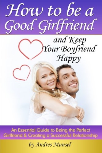 How to Be a Good Girlfriend and Keep Your Boyfriend Happy: An Essential Guide to Being the Perfect Girlfriend and Creating a Successful Relationship