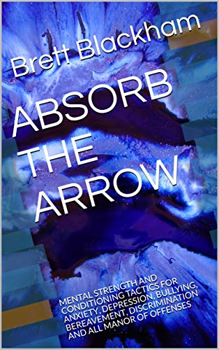 ABSORB THE ARROW: MENTAL STRENGTH AND CONDITIONING TACTICS FOR ANXIETY, DEPRESSION, BULLYING, BEREAVEMENT, DISCRIMINATION AND ALL MANOR OF OFFENSES