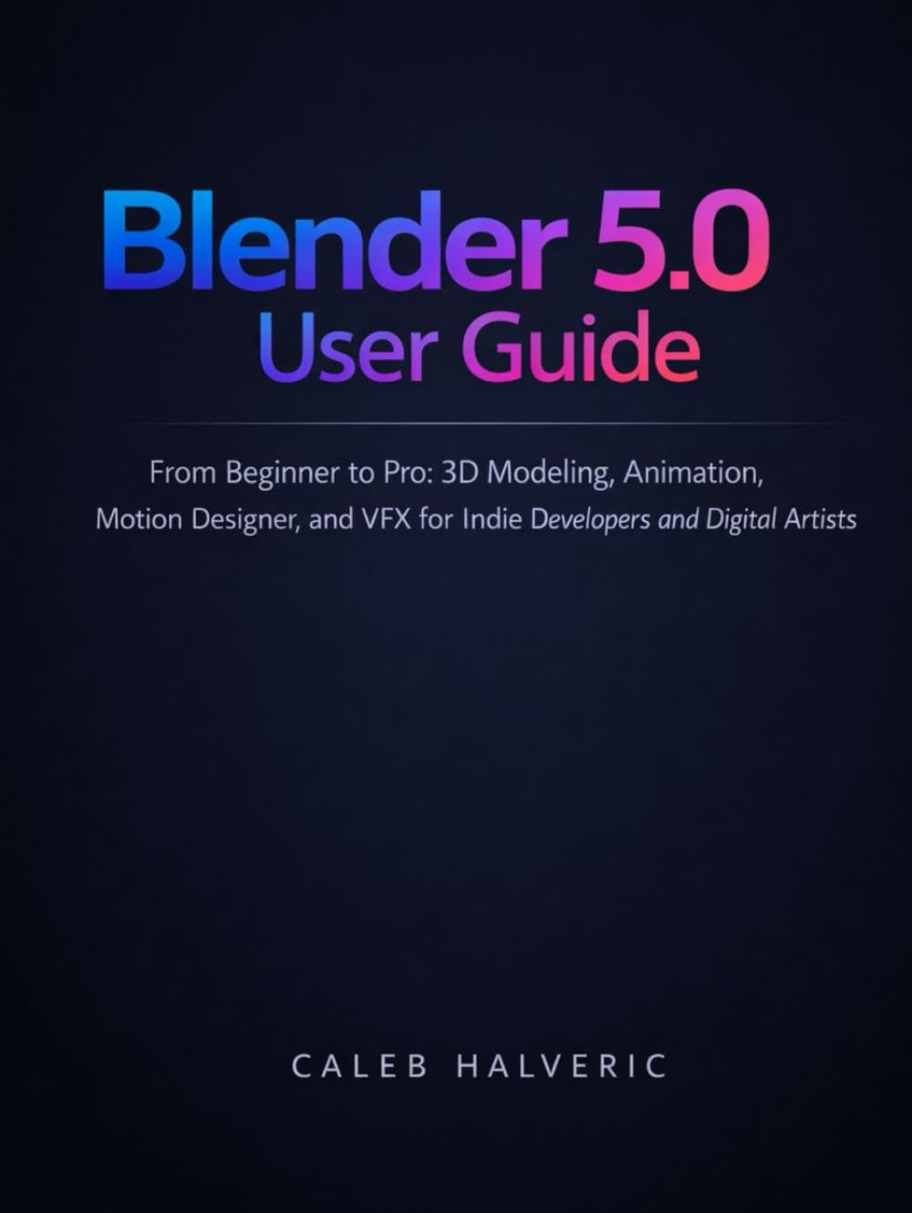Blender 5.0 user guide: From Beginner to Pro 3D Modeling, Animation, Motion designer, and VFX for Indie Developers and Digital Artists.