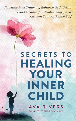Secrets to Healing Your Inner Child: Navigate Past Traumas, Enhan...