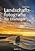 Landschaftsfotografie für Einsteiger, Über 190 Rezepte für atemberaubende Landschaftsaufnahmen