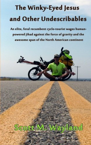 The Winky-Eyed Jesus and Other Undescribables: An elite, feral recumbent cyclo-tourist wages human-powered jihad against the force of gravity and the awesome span of the North American continent