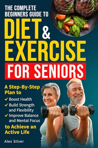 THE COMPLETE BEGINNERS GUIDE TO DIET AND EXERCISE FOR SENIORS: A Step-By-Step Plan to Boost Health, Build Strength and Flexibility, Improve Balance and Mental Focus to Achieve an Active Life