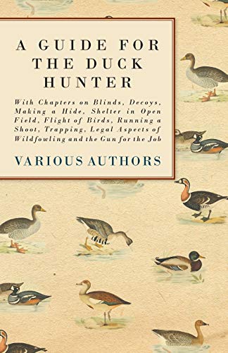 A Guide for the Duck Hunter - With Chapters on Blinds, Decoys, Making a Hide, Shelter in Open Field, Flight of Birds, Running a Shoot, Trapping, Legal Aspects of Wildfowling and the Gun for the Job A Guide for the Duck Hunter - With Chapters on Blinds, Decoys, Making a Hide, Shelter in Open Field, Flight of Birds, Running a Shoot, Trapping, Legal Aspects of Wildfowling and the Gun for the Job