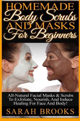 Homemade Body Scrubs And Masks For Beginners: Homemade Body Scrubs And Masks For Beginners! All-Natural Facial Masks & Scrubs To Exfoliate, Nourish, And Induce Healing For Face And Body! Homemade Body Scrubs And Masks For Beginners: Homemade Body Scrubs And Masks For Beginners! All-Natural Facial Masks & Scrubs To Exfoliate, Nourish, And Induce Healing For Face And Body!