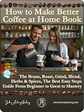 How to Make Better or The Best Coffee at Home Book: The Beans, Roast, Grind, Blend, Brew, Herbs & Spices, The Best Easy Steps Guide From Beginner to Great to Mastery