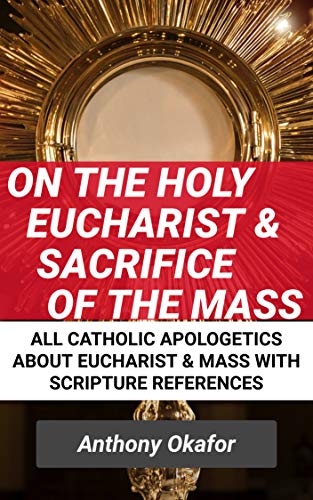 On The Sacrament Of The Holy Eucharist & The Sacrifice Of The Mass: All Catholic Apologetics About The Eucharist & The Mass (Catholic Apologetics With Scripture References Book 5)
