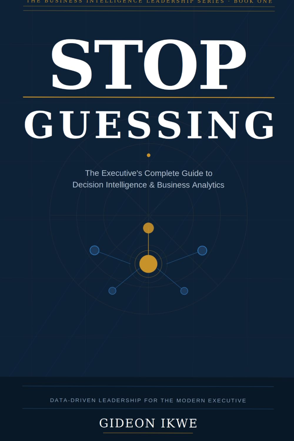 STOP GUESSING: The Executive's Complete Guide to Decision Intelligence, Business Analytics, and Data-Driven Leadership (THE BUSINESS INTELLIGENCE LEADERSHIP SERIES)
