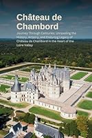 Unveiling Château de Chambord: Journey Through Centuries: Unraveling the History, Artistry, and Enduring Legacy of Château de Chambord in the Heart of the Loire Valley B0CRP3JCPQ Book Cover