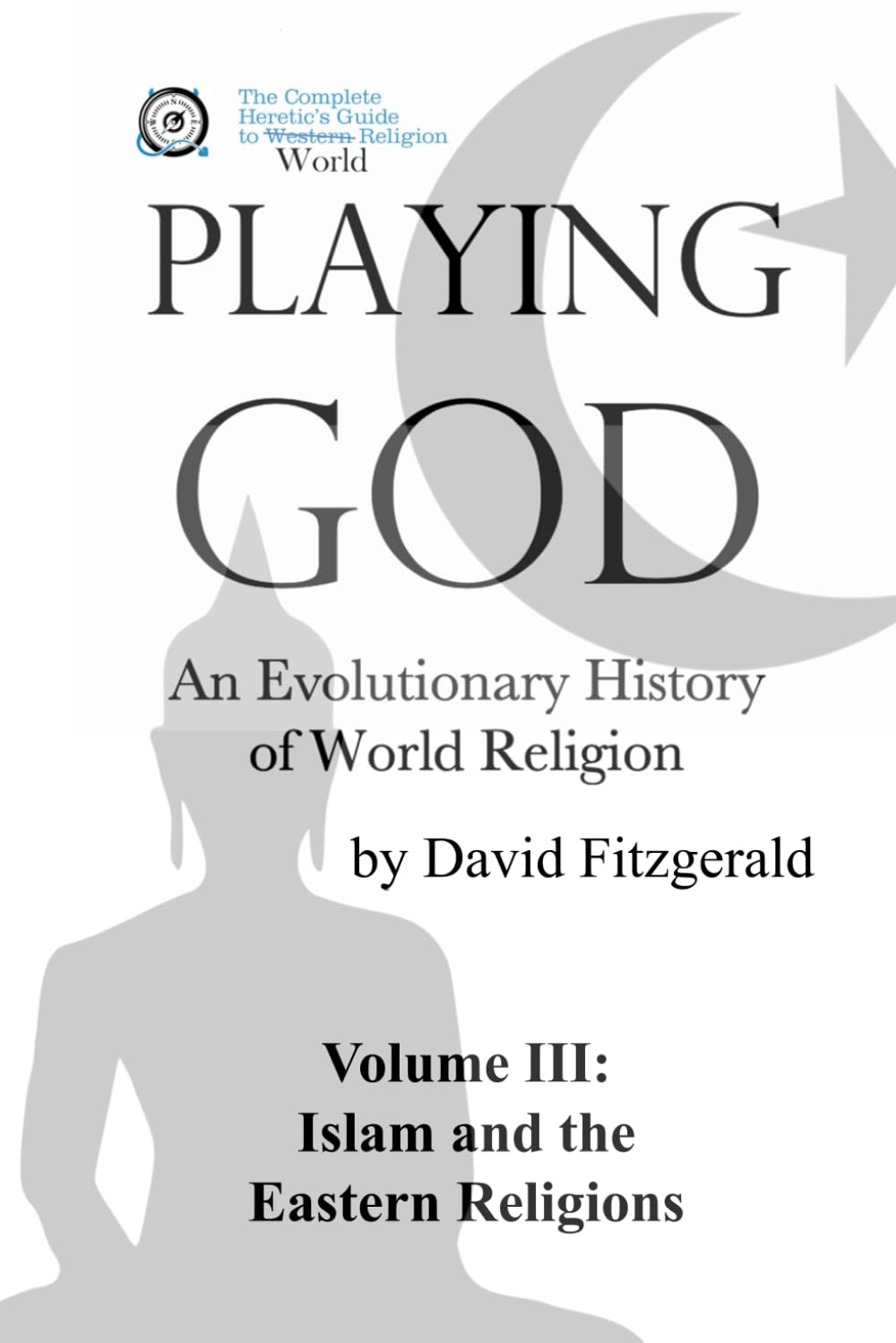 PLAYING GOD: An Evolutionary History of World Religion: Vol. 3 Islam and the Eastern Religions (The Complete Heretic's Guide to Western Religion)