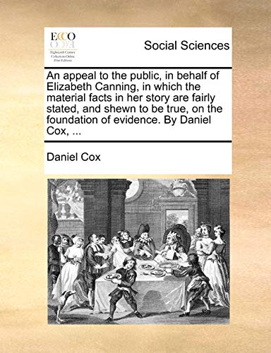 An Appeal to the Public, in Behalf of Elizabeth Canning, in Which the Material Facts in Her Story Are Fairly Stated, and Shewn to Be True, on the Foundation of Evidence. by Daniel Cox, ...