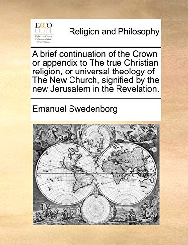 A Brief Continuation of the Crown or Appendix to the True Christian Religion, or Universal Theology of the New Church, Signified by the New Jerusalem in the Revelation.