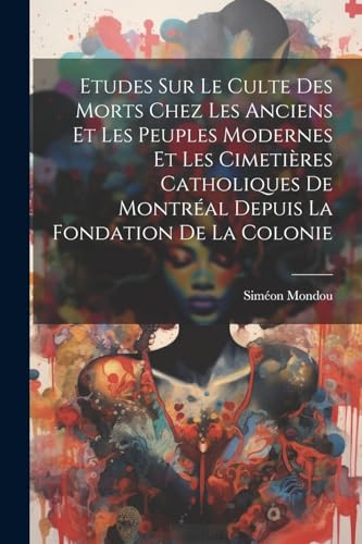 Etudes Sur Le Culte Des Morts Chez Les Anciens Et Les Peuples Modernes Et Les Cimetières Catholiques De Montréal Depuis La Fondation De La Colonie (French Edition)