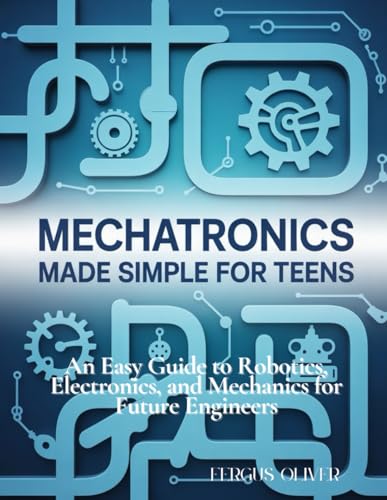 Mechatronics Made Simple for Teens: An Easy Guide to Robotics, Electronics, and Mechanics for Future Engineers