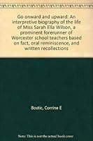 Go onward and upward: An interpretive biography of the life of Miss Sarah Ella Wilson, a prominent forerunner of Worcester school teachers based on fact, oral reminiscence, and written recollections 0914274023 Book Cover
