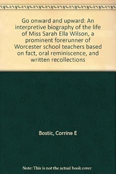 Go onward and upward: An interpretive biography of the life of Miss Sarah Ella Wilson, a prominent forerunner of Worcester school teachers based on fact, oral reminiscence, and written recollections
