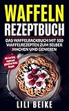  Waffeln Rezeptbuch: Das Waffelbackbuch mit 100 Waffelrezepten zum selber machen und genießen - Inkl. Low Carb, vegane und glutenfreie Waffel Rezepte