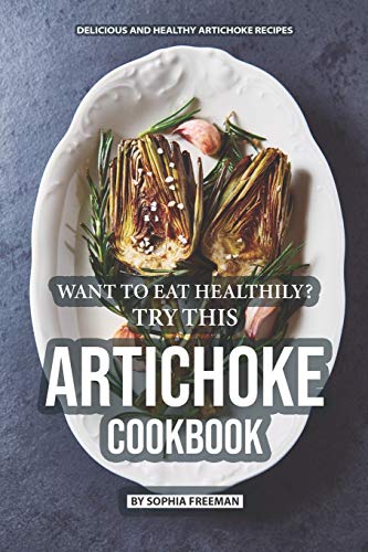 Want To Eat Healthily? Try This Artichoke Cookbook: Delicious And Healthy Artichoke Recipes
