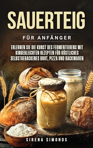 Sauerteig für Anfänger: Erlernen Sie die Kunst des Fermentierens mit kinderleichten Rezepten für köstliches selbstgebackenes Brot, Pizza und Backwaren (Das Backen)