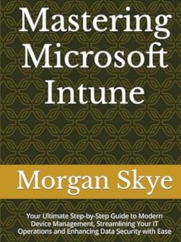 Mastering Microsoft Intune: Your Ultimate Step-by-Step Guide to Modern Device Management, Streamlining Your IT Operations and Enhancing Data Security with Ease