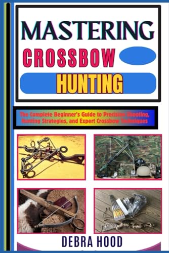 Mastering Crossbow Hunting: The Complete Beginner’S Guide To Precision Shooting, Hunting Strategies, And Expert Crossbow Techniques