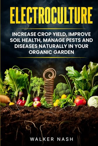 Electroculture: Increase Crop Yield, Improve Soil Health, Manage Pests and Diseases Naturally in Your Organic Garden