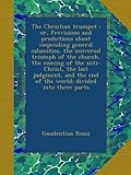 The Christian trumpet : or, Previsions and predictions about impending general calamities, the universal triumph of the church, the coming of the ... end of the world; divided into three parts