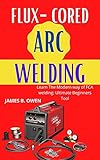 FLUX-CORED ARC WELDING: Learn The Modern way of FCA welding: Ultimate Beginners Tool