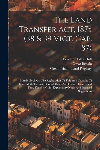 The Land Transfer Act, 1875 (38 & 39 Vict. Cap. 87): Handy-book On The Registration Of Title And Transfer Of Land, With The Act, General Rules And ... Explanatory Notes And Practical Suggestions