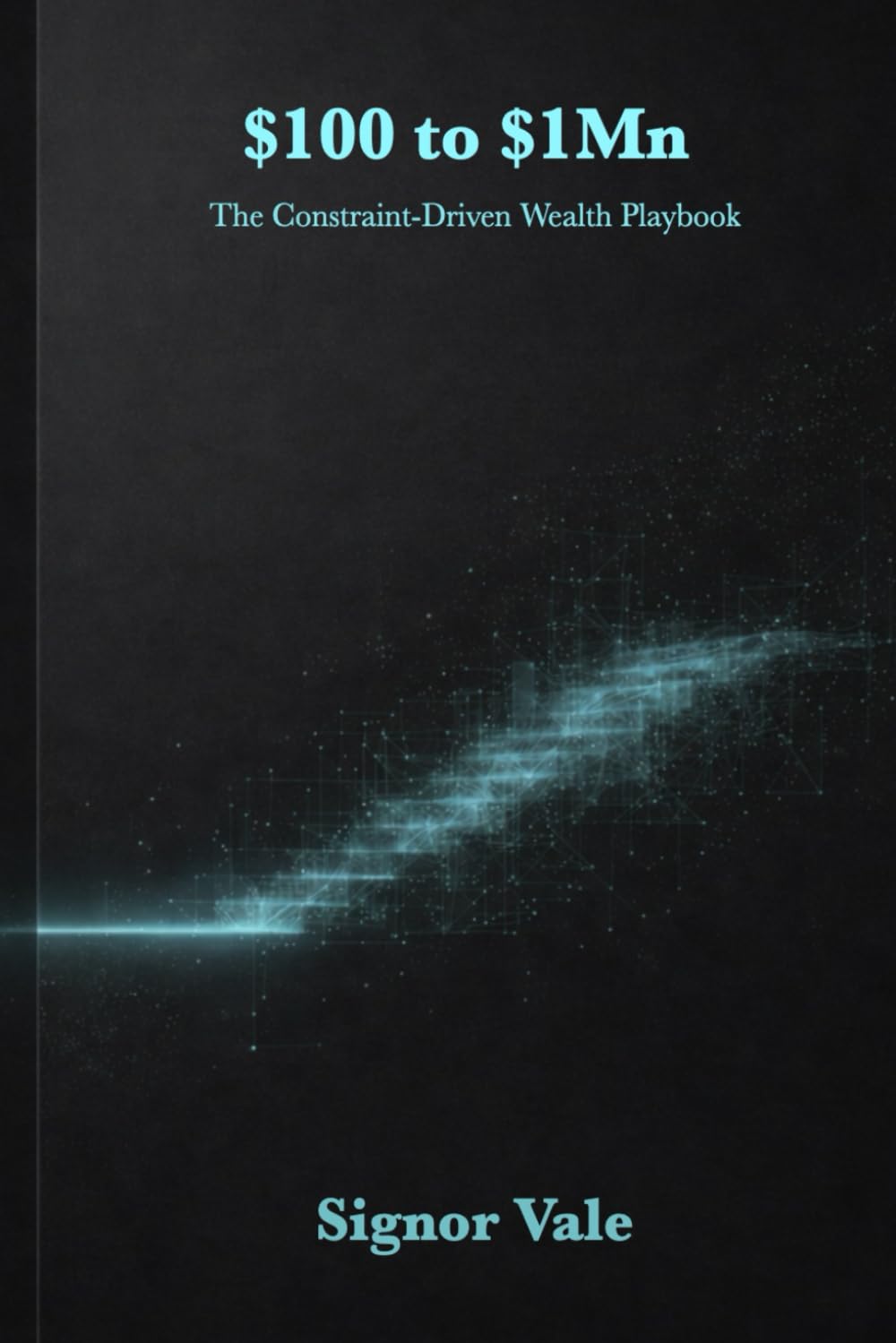 $100 to $1Mn: The Constraint-Driven Wealth Playbook: How to Build Scalable Income with AI, Systems, and Zero Funding
