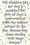  My buddies bet me that I wouldn’t be able to start a conversation with the hottest person in the bar Wanna buy some drinks with their money: Best ... that will make U LOL(120 Pages - 6x9 inches)