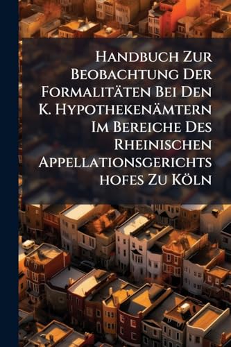 Handbuch Zur Beobachtung Der Formalitäten Bei Den K. Hypothekenämtern Im Bereiche Des Rheinischen Appellationsgerichtshofes Zu Köln