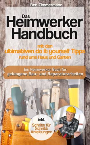 Das Heimwerker Handbuch mit den ultimativen do it yourself Tipps rund ums Haus und Garten: Ein Heimwerker Buch mit Schritt für Schritt Anleitungen für gelungene Bau-Renovierungs und Reparaturarbeiten