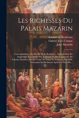 Les Richesses Du Palais Mazarin: Correspondance Inédite De M.de Bordeaux, Ambassadeur En Angleterre. État Inédit Des Tableaux Et Des Tapisseries De ... Dressé Après La Mort Du... (French Edition)