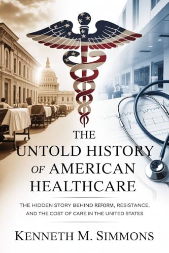 The Untold History of American Healthcare: The Hidden Story Behind Reform, Resistance, and the Cost of Care in the United States (America's Past)