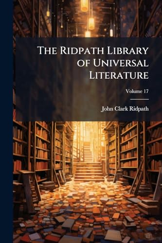 The Ridpath Library of Universal Literature: A Biographical and Bibliographical Summary of the World's Most Eminent Authors, Including the Choicest ... Masterpieces From Their Writings; Volume 17