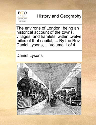 The environs of London: being an historical account of the towns, villages, and hamlets, within twelve miles of that capital; ... By the Rev. Daniel Lysons, ... Volume 1 of 4