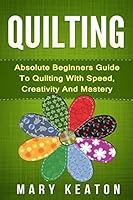 Quilting: Absolute Beginners Guide to Quilting with Speed, Creativity and Mastery 1519644132 Book Cover