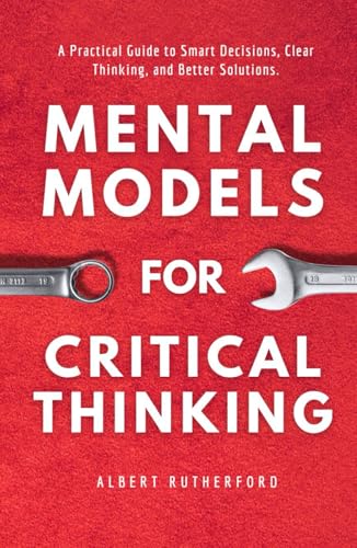 Mental Models For Critical Thinking: A Practical Guide To Smart Decisions, Clear Thinking, And Better Solutions. (The Critical Thinker)