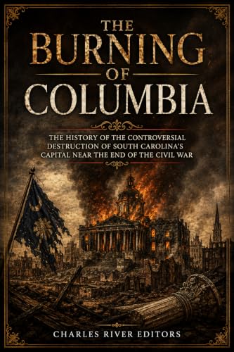 The Burning of Columbia: The History of the Controversial Destruction of South Carolina’s Capital Near the End of the Civil War