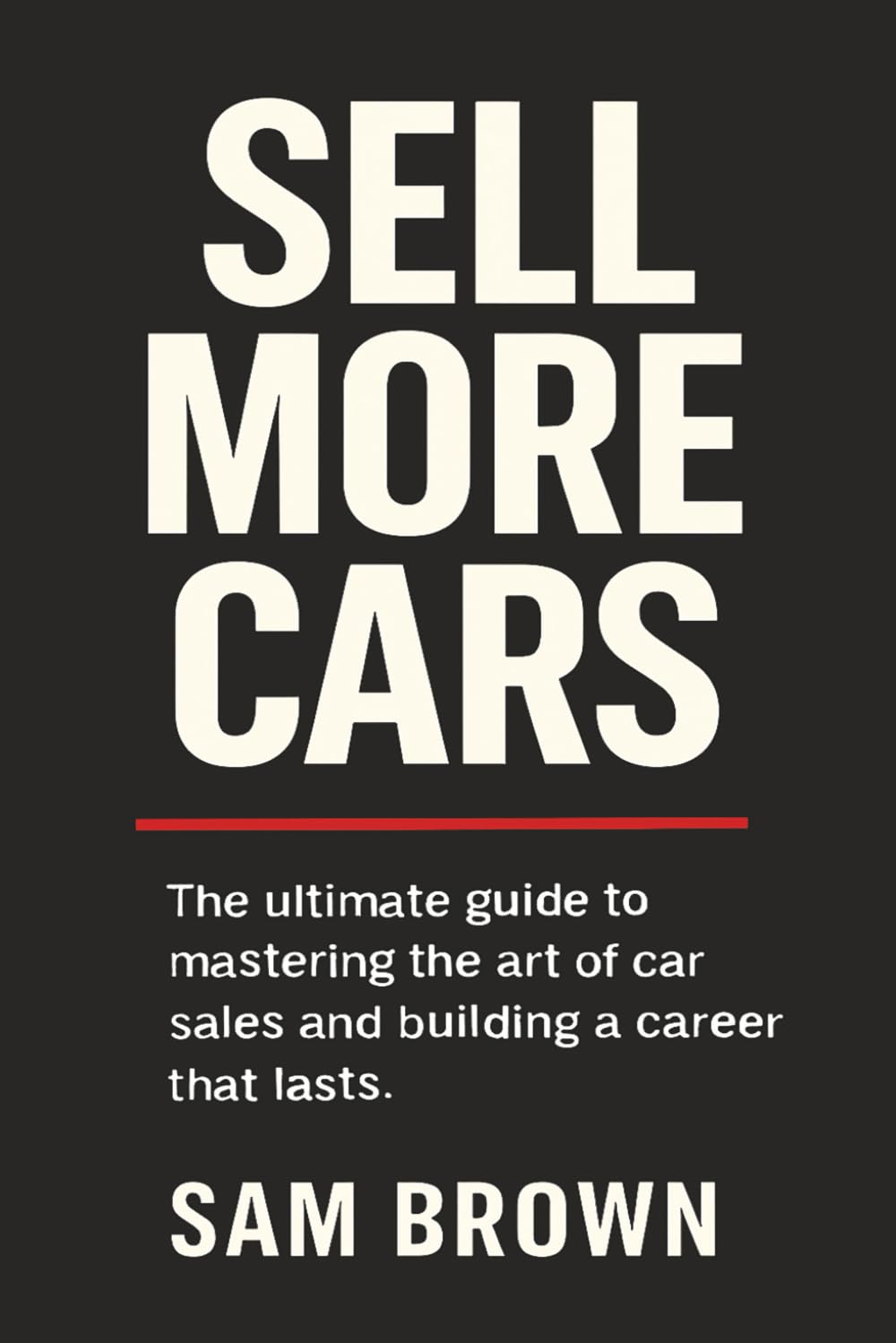Sell More Cars: The Ultimate Guide to Mastering the Art of Car Sales and Building a Career That Lasts