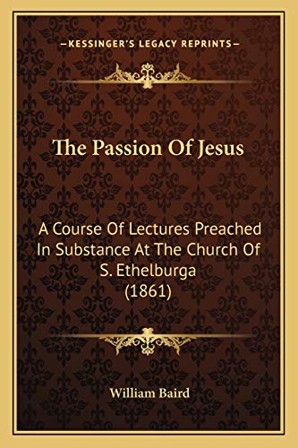 The Passion Of Jesus: A Course Of Lectures Preached In Substance At The Church Of S. Ethelburga (1861)