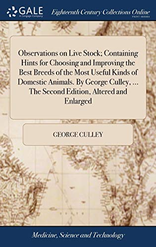 Observations on Live Stock; Containing Hints for Choosing and Improving the Best Breeds of the Most Useful Kinds of Domestic Animals. By George Culley, ... The Second Edition, Altered and Enlarged