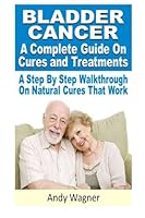 Bladder Cancer : A Complete Guide On Cures And Treatments: A Step By Step Walkthrough On Natural Cures That Work 1481093142 Book Cover