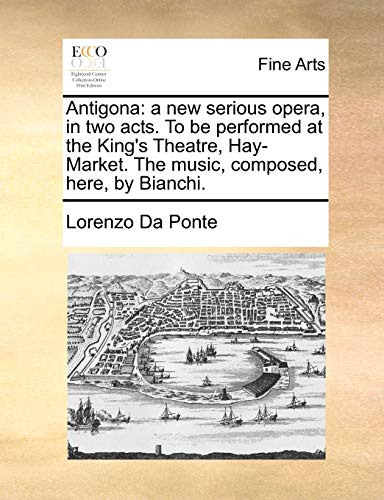 Antigona: A New Serious Opera, in Two Acts. to Be Performed at the King's Theatre, Hay-Market. the Music, Composed, Here, by Bianchi.